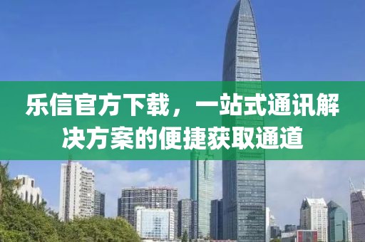 乐信官方下载，一站式通讯解决方案的便捷获取通道