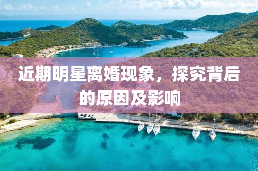 近期明星离婚现象，探究背后的原因及影响