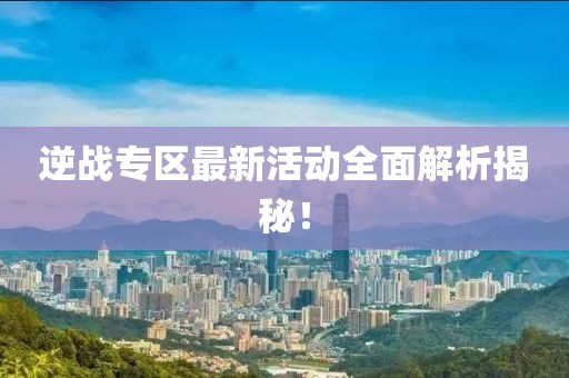 逆战专区最新活动全面解析揭秘！