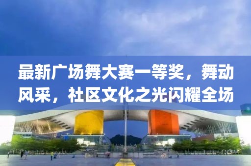 最新广场舞大赛一等奖，舞动风采，社区文化之光闪耀全场