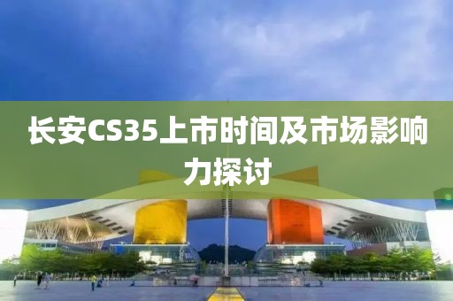 长安CS35上市时间及市场影响力探讨