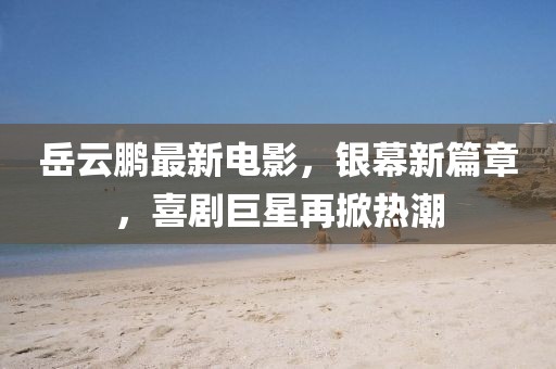 岳云鹏最新电影，银幕新篇章，喜剧巨星再掀热潮
