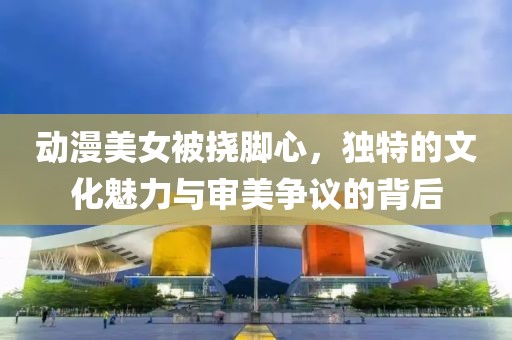 动漫美女被挠脚心，独特的文化魅力与审美争议的背后