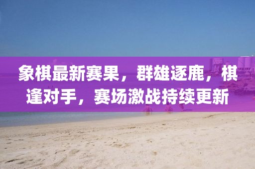 象棋最新赛果，群雄逐鹿，棋逢对手，赛场激战持续更新