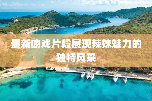 最新吻戏片段展现辣妹魅力的独特风采