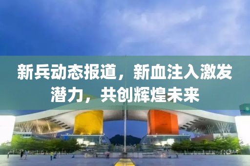 新兵动态报道，新血注入激发潜力，共创辉煌未来