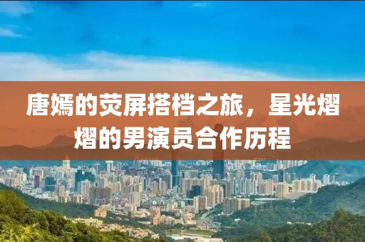 唐嫣的荧屏搭档之旅，星光熠熠的男演员合作历程