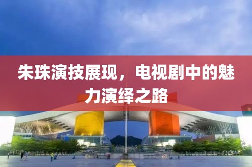 朱珠演技展现，电视剧中的魅力演绎之路