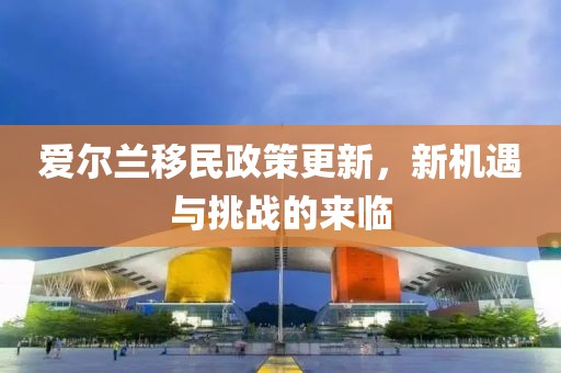 爱尔兰移民政策更新，新机遇与挑战的来临