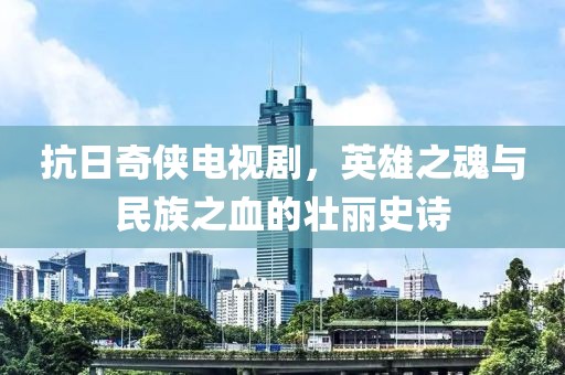 抗日奇侠电视剧，英雄之魂与民族之血的壮丽史诗