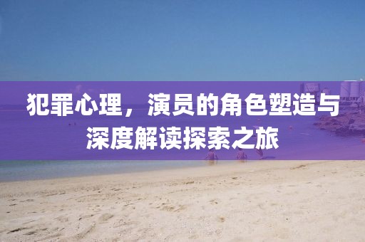犯罪心理，演员的角色塑造与深度解读探索之旅