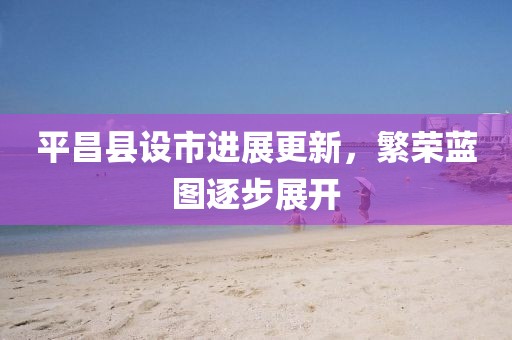 平昌县设市进展更新，繁荣蓝图逐步展开