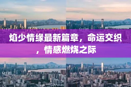 焰少情缘最新篇章，命运交织，情感燃烧之际