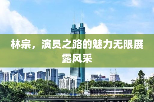 林宗，演员之路的魅力无限展露风采