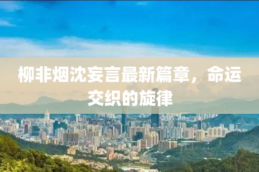 柳非烟沈妄言最新篇章，命运交织的旋律