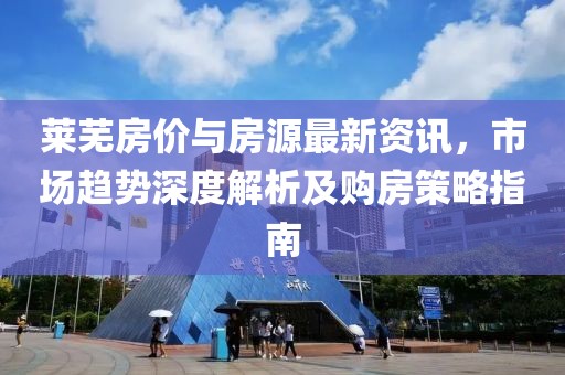 莱芜房价与房源最新资讯，市场趋势深度解析及购房策略指南