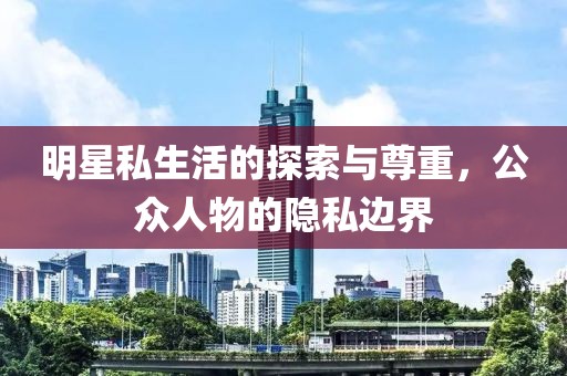 明星私生活的探索与尊重，公众人物的隐私边界