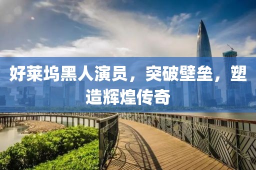 好莱坞黑人演员，突破壁垒，塑造辉煌传奇