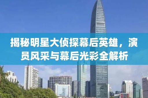 揭秘明星大侦探幕后英雄，演员风采与幕后光彩全解析