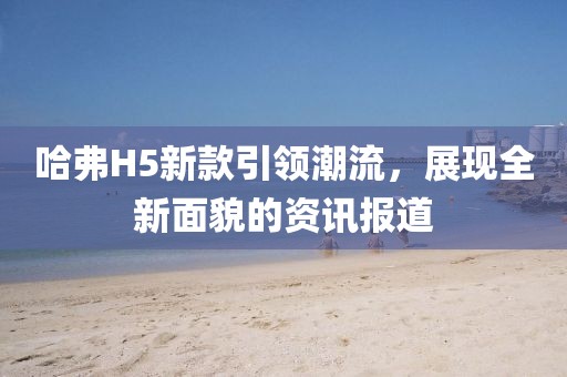 哈弗H5新款引领潮流，展现全新面貌的资讯报道