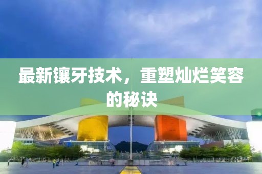 最新镶牙技术，重塑灿烂笑容的秘诀