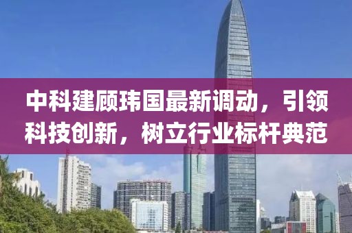 中科建顾玮国最新调动，引领科技创新，树立行业标杆典范