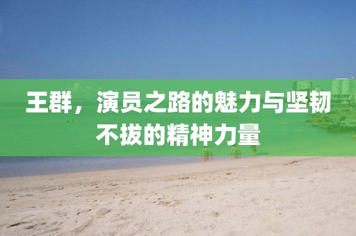 王群，演员之路的魅力与坚韧不拔的精神力量