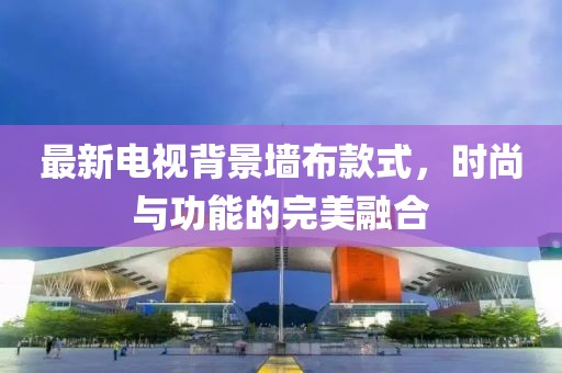 最新电视背景墙布款式，时尚与功能的完美融合