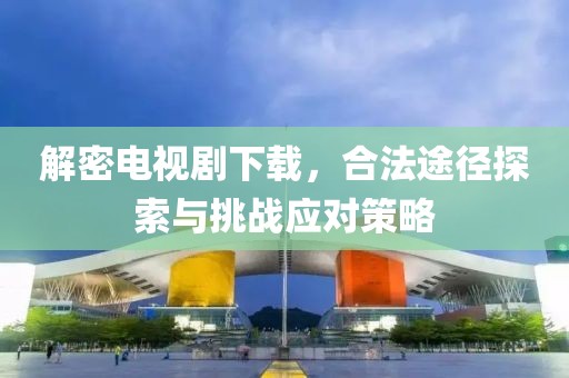 解密电视剧下载，合法途径探索与挑战应对策略