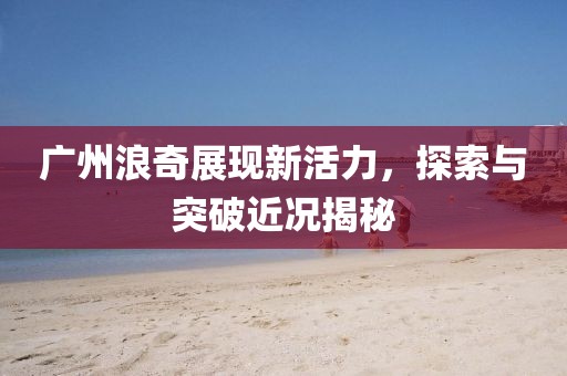 广州浪奇展现新活力，探索与突破近况揭秘