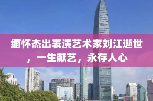 缅怀杰出表演艺术家刘江逝世，一生献艺，永存人心