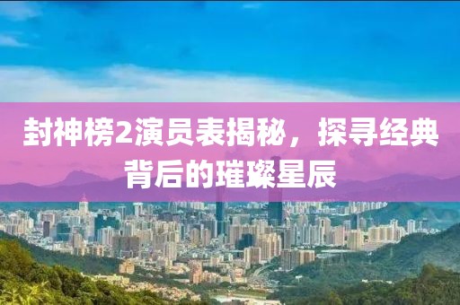 封神榜2演员表揭秘，探寻经典背后的璀璨星辰