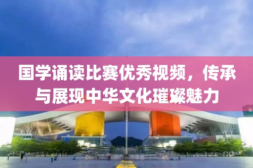 国学诵读比赛优秀视频，传承与展现中华文化璀璨魅力