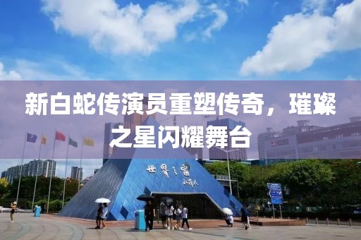 新白蛇传演员重塑传奇，璀璨之星闪耀舞台