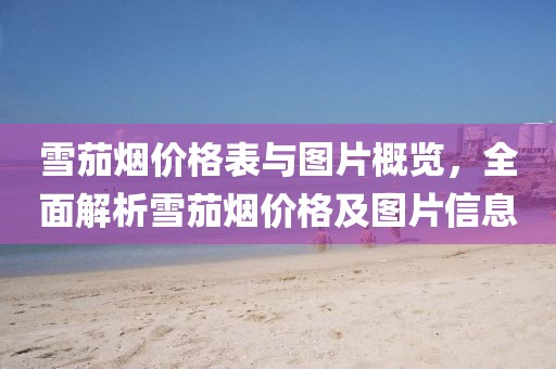 雪茄烟价格表与图片概览，全面解析雪茄烟价格及图片信息