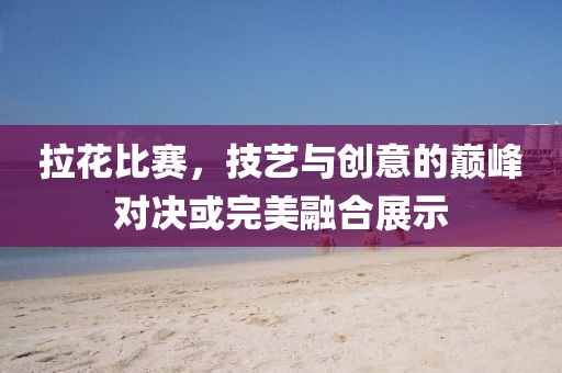 拉花比赛，技艺与创意的巅峰对决或完美融合展示