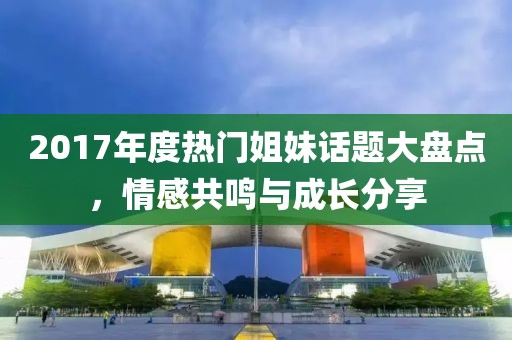 2017年度热门姐妹话题大盘点，情感共鸣与成长分享