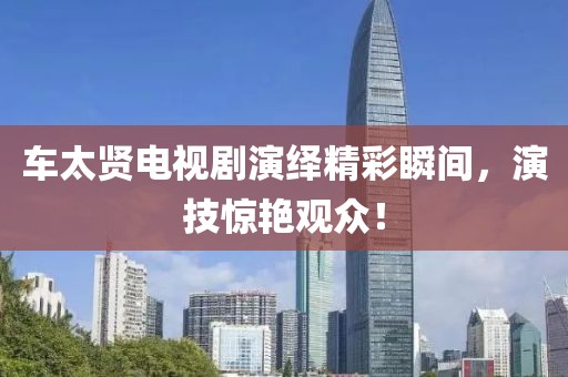 车太贤电视剧演绎精彩瞬间，演技惊艳观众！
