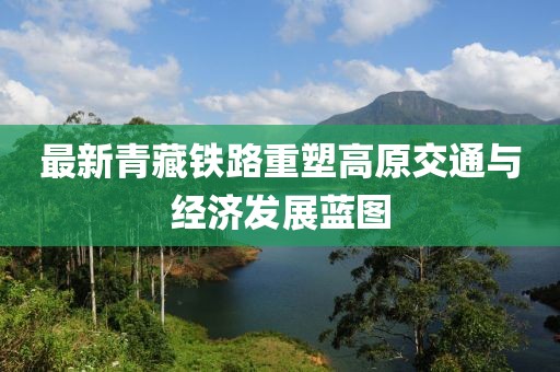 最新青藏铁路重塑高原交通与经济发展蓝图