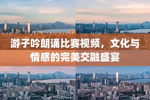 游子吟朗诵比赛视频，文化与情感的完美交融盛宴