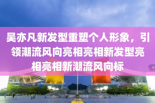 吴亦凡新发型重塑个人形象，引领潮流风向亮相亮相新发型亮相亮相新潮流风向标
