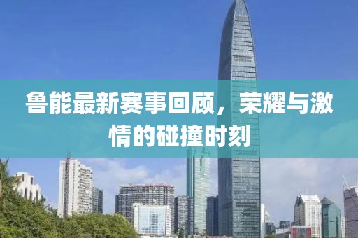 鲁能最新赛事回顾，荣耀与激情的碰撞时刻