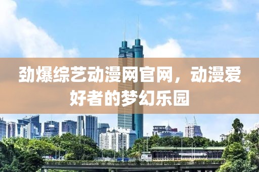 劲爆综艺动漫网官网，动漫爱好者的梦幻乐园