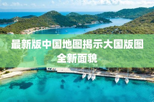 最新版中国地图揭示大国版图全新面貌