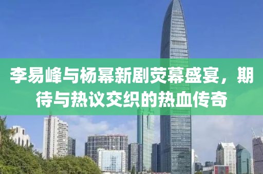 李易峰与杨幂新剧荧幕盛宴，期待与热议交织的热血传奇