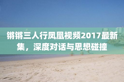 锵锵三人行凤凰视频2017最新集，深度对话与思想碰撞
