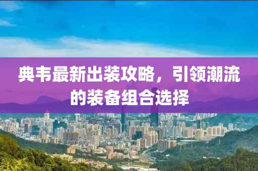 典韦最新出装攻略，引领潮流的装备组合选择