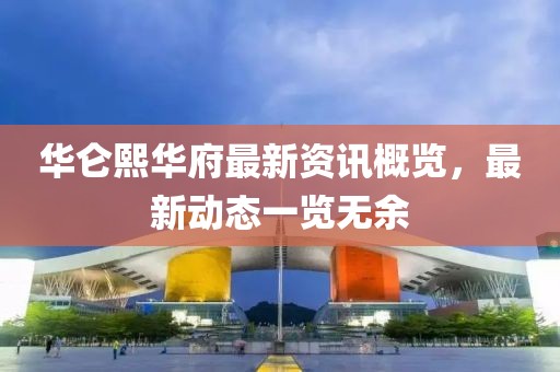 华仑熙华府最新资讯概览，最新动态一览无余