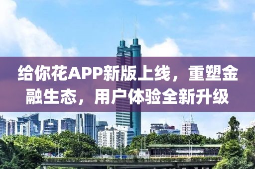 给你花APP新版上线，重塑金融生态，用户体验全新升级