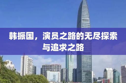 韩振国，演员之路的无尽探索与追求之路